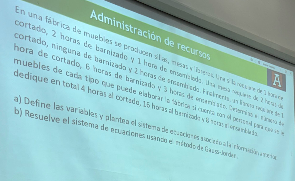 Administración de recursos 
n una fábrica de muebles se producen sillas, mesas y libreros. Una silla requiere de 1 hora 
ortado, 2 horas de barnizado y 1 hora de ensamblado. Una mesa requiere de 2 horas 
Iris sesión 
ortado, ninguna de barnizado y 2 horas de ensamblado. Finalmente, un librero requiere de 
mora de cortado, 6 horas de barnizado y 3 horas de ensamblado. Determina el número de 
nuebles de cada tipo que puede elaborar la fábrica si cuenta con el personal para que se 
dedique en total 4 horas al cortado, 16 horas al barnizado y 8 horas al ensambladó 
a) Define las variables y plantea el sistema de ecuaciones asociado a la información anterio 
p) Resuelve el sistema de ecuaciones usando el método de Gauss-Jordan