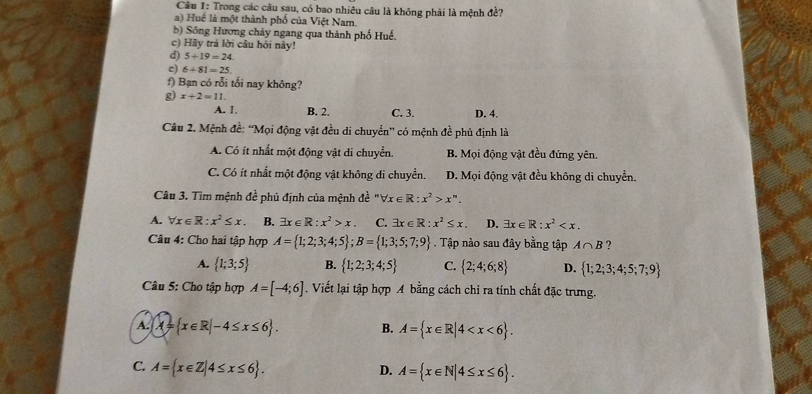 Trong các câu sau, có bao nhiêu câu là không phải là mệnh đề?
a) Huế là một thành phố của Việt Nam.
b) Sống Hương chảy ngang qua thành phố Huế.
c) Hãy trả lời câu hỏi này!
d) 5+19=24.
e) 6+81=25.
f) Bạn có rỗi tối nay không?
g) x+2=11.
A. 1. B. 2. C. 3. D. 4.
Câu 2. Mệnh đề: “Mọi động vật đều di chuyển” có mệnh đề phủ định là
A. Có ít nhất một động vật di chuyển. B. Mọi động vật đều đứng yên.
C. Có ít nhất một động vật không di chuyển. D. Mọi động vật đều không di chuyển.
Câu 3. Tìm mệnh đề phủ định của mệnh đề " forall x∈ R:x^2>x''.
A. forall x∈ R:x^2≤ x. B. exists x∈ R:x^2>x. C. exists x∈ R:x^2≤ x. D. exists x∈ R:x^2
Câu 4: Cho hai tập hợp A= 1;2;3;4;5 ;B= 1;3;5;7;9. Tập nào sau đây bằng tập A∩ B ?
A.  1;3;5 B.  1;2;3;4;5 C.  2;4;6;8 D.  1;2;3;4;5;7;9
Câu 5: Cho tập hợp A=[-4;6]. Viết lại tập hợp A bằng cách chỉ ra tính chất đặc trưng.
A. A= x∈ R|-4≤ x≤ 6 .
B. A= x∈ R|4
C. A= x∈ Z|4≤ x≤ 6 .
D. A= x∈ N|4≤ x≤ 6 .