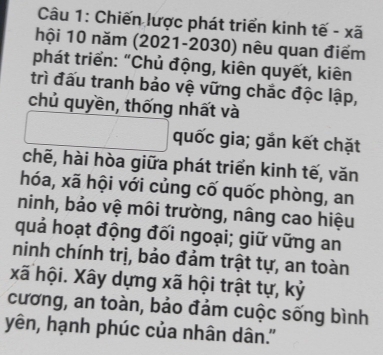 Chiến lược phát triển kinh tế - xã 
hội 10 năm (2021-2030) nêu quan điểm 
phát triển: “Chủ động, kiên quyết, kiên 
trì đấu tranh bảo vệ vững chắc độc lập, 
chủ quyền, thống nhất và 
quốc gia; gắn kết chặt 
chẽ, hài hòa giữa phát triển kinh tế, văn 
hóa, xã hội với củng cố quốc phòng, an 
ninh, bảo vệ môi trường, nâng cao hiệu 
quả hoạt động đối ngoại; giữ vững an 
ninh chính trị, bảo đảm trật tự, an toàn 
xã hội. Xây dựng xã hội trật tự, kỷ 
cương, an toàn, bảo đảm cuộc sống bình 
yên, hạnh phúc của nhân dân.''