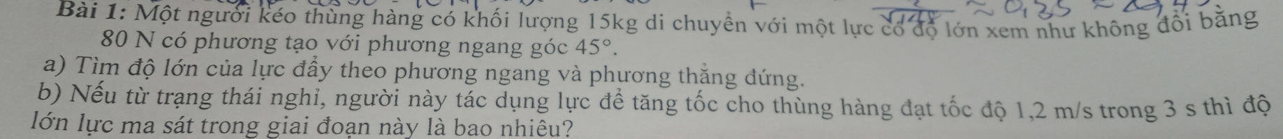 Một người kéo thùng hàng có khối lượng 15kg di chuyền với một lực có độ lớn xem như không đổi bằng
80 N có phương tạo với phương ngang góc 45°. 
a) Tìm độ lớn của lực đầy theo phương ngang và phương thăng đứng. 
b) Nếu từ trạng thái nghỉ, người này tác dụng lực để tăng tốc cho thùng hàng đạt tốc độ 1,2 m/s trong 3 s thì độ 
lớn lực ma sát trong giai đoạn này là bao nhiêu?