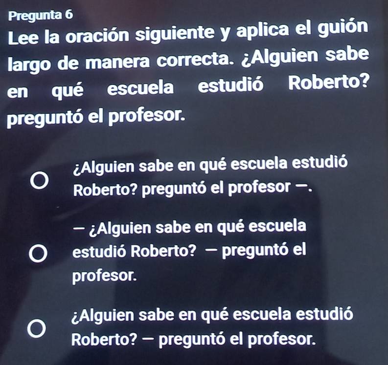 Pregunta 6 
Lee la oración siguiente y aplica el guión 
largo de manera correcta. ¿Alguien sabe 
en qué escuela estudió Roberto? 
preguntó el profesor. 
¿Alguien sabe en qué escuela estudió 
Roberto? preguntó el profesor —. 
- ¿Alguien sabe en qué escuela 
estudió Roberto? — preguntó el 
profesor. 
¿Alguien sabe en qué escuela estudió 
Roberto? — preguntó el profesor.