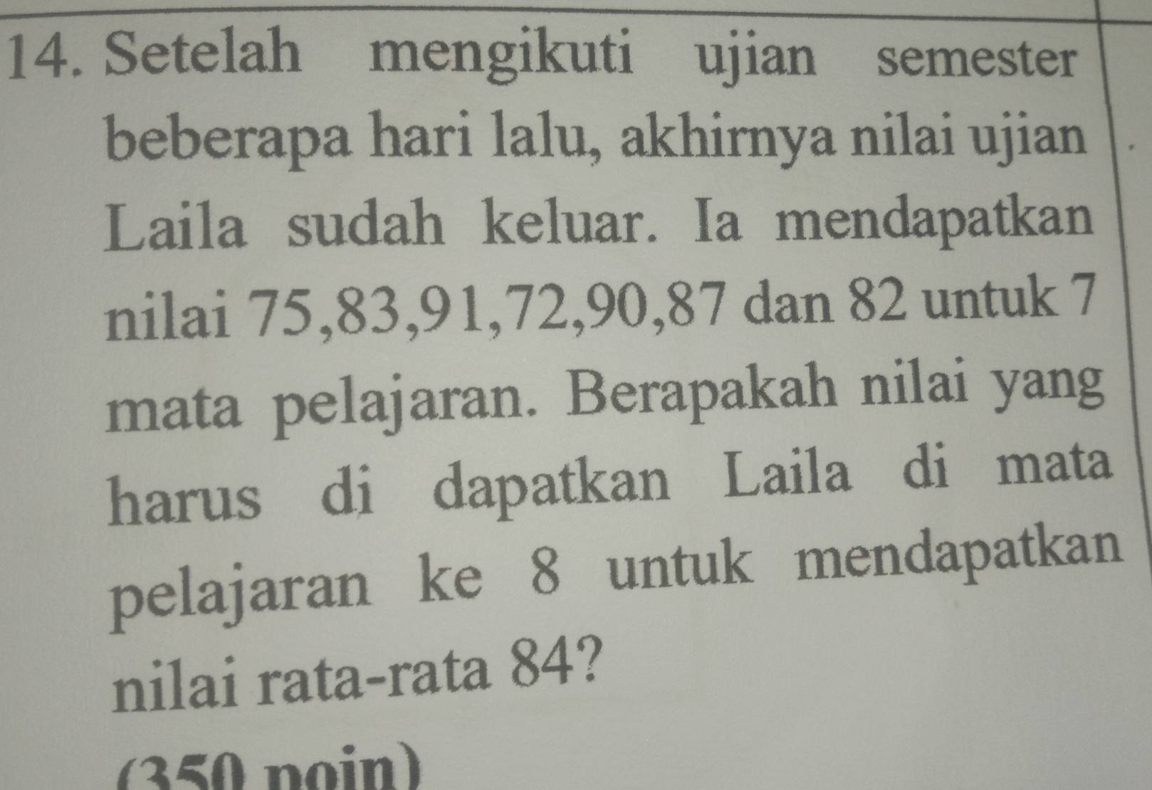 Setelah mengikuti ujian semester 
beberapa hari lalu, akhirnya nilai ujian 
Laila sudah keluar. Ia mendapatkan 
nilai 75, 83, 91, 72, 90, 87 dan 82 untuk 7
mata pelajaran. Berapakah nilai yang 
harus di dapatkan Laila di mata 
pelajaran ke 8 untuk mendapatkan 
nilai rata-rata 84? 
(350 poin)