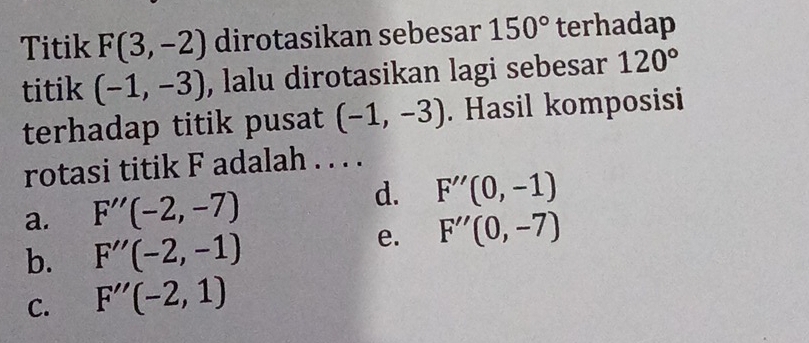 Titik F(3,-2) dirotasikan sebesar 150° terhadap
titik (-1,-3) , lalu dirotasikan lagi sebesar 120°
terhadap titik pusat (-1,-3). Hasil komposisi
rotasi titik F adalah . . . .
a. F''(-2,-7) d. F''(0,-1)
b. F''(-2,-1)
e. F''(0,-7)
C. F''(-2,1)