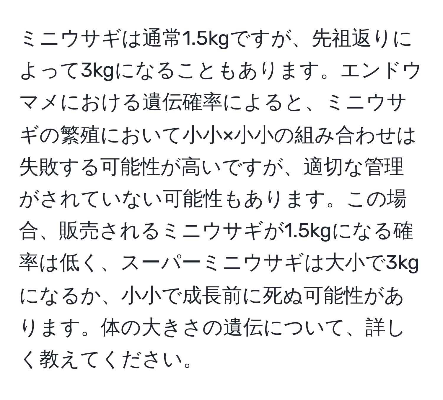 ミニウサギは通常1.5kgですが、先祖返りによって3kgになることもあります。エンドウマメにおける遺伝確率によると、ミニウサギの繁殖において小小×小小の組み合わせは失敗する可能性が高いですが、適切な管理がされていない可能性もあります。この場合、販売されるミニウサギが1.5kgになる確率は低く、スーパーミニウサギは大小で3kgになるか、小小で成長前に死ぬ可能性があります。体の大きさの遺伝について、詳しく教えてください。