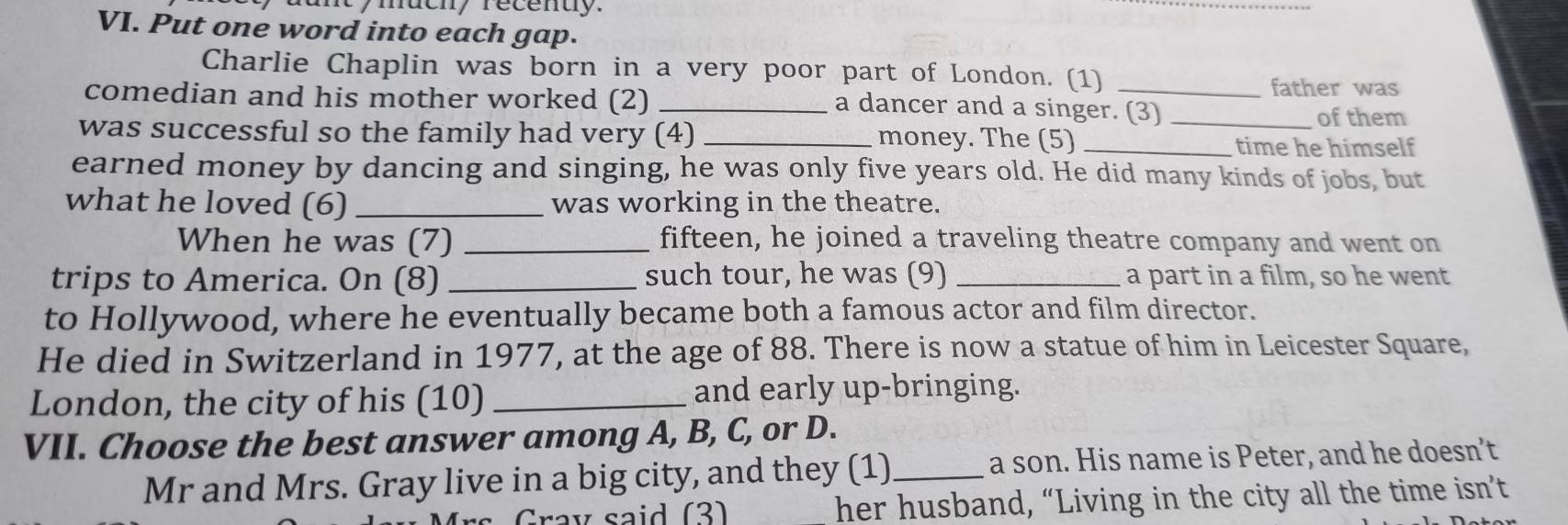 iy mueny recenuy. 
_ 
VI. Put one word into each gap. 
Charlie Chaplin was born in a very poor part of London. (1) _father was 
comedian and his mother worked (2)_ 
a dancer and a singer. (3) _of them 
was successful so the family had very (4) _money. The (5)_ 
time he himself 
earned money by dancing and singing, he was only five years old. He did many kinds of jobs, but 
what he loved (6) _was working in the theatre. 
When he was (7) _fifteen, he joined a traveling theatre company and went on 
trips to America. On (8) _such tour, he was (9) _a part in a film, so he went 
to Hollywood, where he eventually became both a famous actor and film director. 
He died in Switzerland in 1977, at the age of 88. There is now a statue of him in Leicester Square, 
London, the city of his (10) _and early up-bringing. 
VII. Choose the best answer among A, B, C, or D. 
Mr and Mrs. Gray live in a big city, and they (1)_ a son. His name is Peter, and he doesn’t 
Gray said (3) her husband, “Living in the city all the time isn’t