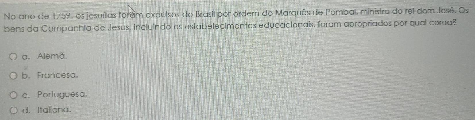 No ano de 1759, os jesuítas foram expulsos do Brasil por ordem do Marquês de Pombal, ministro do rei dom José. Os
bens da Companhia de Jesus, incluindo os estabelecimentos educacionais, foram apropriados por qual coroa?
a. Alemã.
b. Francesa.
c. Portuguesa.
d. Italiana.