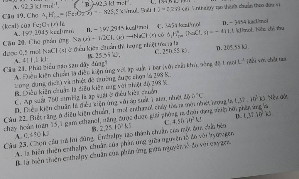 A. 92,3kJmol^(-1). B. 92,3kJmol^(-1). C. 184,6 kJ mờ1
Câu 19. Cho △ _fH_(298)^0=(Fe_2O_3,s)=-825,5kJ/mol. Biết 1J=0,239cal. Enthalpy tạo thành chuẩn theo đơn vị
(kcal) ci a Fe_2O_3(s) là
A. 197,2945 kcal/mol B. - 197,2945 kcal/m O C. 3454 kcal/mol D. − 3454 kacl/mol
Câu 20. Cho phản ứng: Na(s)+1/2Cl_2(g)to NaCl(s) có △ _rH_(298)^0(NaCl,s)=-411,1kJ/mol Nều chỉ thu
được 0,5 mol NaCl (s) ở điều kiện chuẩn thì lượng nhiệt tỏa ra là
A. 411,1 kJ; B. 25,55 kJ; C. 250,55 kJ; D. 205,55 kJ.
Câu 21. Phát biểu nào sau đây đúng?
A. Điều kiện chuẩn là điều kiện ứng với áp suất 1 bar (với chất khi), nồng độ 1 mol L^(-1) (đối với chất tan
trong dung dịch) và nhiệt độ thường được chọn là 298 K.
B. Điều kiện chuẩn là điều kiện ứng với nhiệt độ 298 K.
C. Áp suất 760 mmHg là áp suất ở điều kiện chuẩn.
D. Điều kiện chuẩn là điều kiện ứng với áp suất 1 atm, nhiệt độ 0°C.
Câu 22. Biết rằng ở điều kiện chuẩn, 1 mol enthanol cháy tỏa ra một nhiệt lượng là 1,37.10^3kJ Nếu đốt
cháy hoàn toàn 15,1 gam ethanol, năng được được giải phóng ra dưới dạng nhiệt bởi phản ứng là
B. 2,25.10^3kJ. C. 4,50.10^2kJ D. 1,37.10^3kJ.
A. 0,450 kJ.
Câu 23. Chọn câu trả lời đúng. Enthalpy tạo thành chuẩn của một đơn chất bền
A. là biến thiên enthalpy chuẩn của phản ứng giữa nguyên tổ đỏ với hydrogen.
B. là biến thiên enthalpy chuẩn của phản ứng giữa nguyên tổ đó với oxygen.