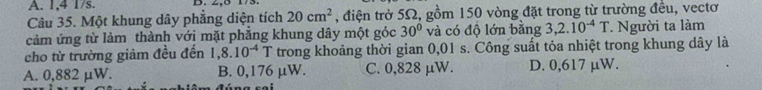 1,4 1/s. D. 2, 8 173.
Câu 35. Một khung dây phẳng diện tích 20cm^2 , điện trở 5Ω, gồm 150 vòng đặt trong từ trường đều, vectơ
cảm ứng từ làm thành với mặt phẳng khung dây một góc 30° và có độ lớn bằng 3,2.10^(-4)T * Người ta làm
cho từ trường giảm đều đến 1 ,8.10^(-4)T trong khoảng thời gian 0,01 s. Công suất tỏa nhiệt trong khung dây là
A. 0,882 μW. B. 0,176 µW. C. 0,828 μW. D. 0,617 µW.