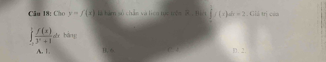 Cho y=f(x) là hàm số chẵn và liên tục trên R. Biết ∈tlimits _0^(1f(x)dx=2. Giá trị của
∈tlimits _(-2)^2frac f(x))3^x+1dx bằng
A. 1. B. 6. C. 4. D. 2.