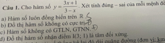 Cho hàm số y= (3x+1)/3-x . Xét tính đúng - sai của mỗi mệnh đề 
a) Hàm số luồn đồng biến trên R 
b) Đồ thị hàm số không có cực trịn 
c) Hàm số không có GTLN, GTNN. 
đ) Đồ thị hàm số nhận điệm I(3;1) là tâm đổi xứng. 
* đ quãng đường (đơn vị: km