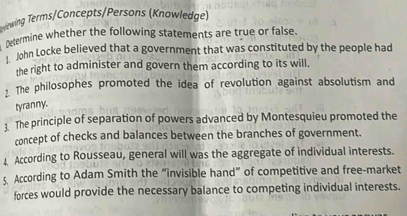 wlewing Terms/Concepts/Persons (Knowledge) 
Determine whether the following statements are true or false. 
1. John Locke believed that a government that was constituted by the people had 
the right to administer and govern them according to its will. 
2. The philosophes promoted the idea of revolution against absolutism and 
tyranny. 
3. The principle of separation of powers advanced by Montesquieu promoted the 
concept of checks and balances between the branches of government. 
4. According to Rousseau, general will was the aggregate of individual interests. 
5. According to Adam Smith the “invisible hand” of competitive and free-market 
forces would provide the necessary balance to competing individual interests.