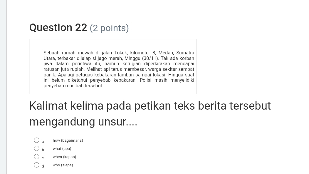 Sebuah rumah mewah di jalan Tokek, kilometer 8, Medan, Sumatra
Utara, terbakar dilalap si jago merah, Minggu (30/11). Tak ada korban
jiwa dalam peristiwa itu, namun kerugian diperkirakan mencapai
ratusan juta rupiah. Melihat api terus membesar, warga sekitar sempat
panik. Apalagi petugas kebakaran lamban sampai lokasi. Hingga saat
ini belum diketahui penyebab kebakaran. Polisi masih menyelidiki
penyebab musibah tersebut.
Kalimat kelima pada petikan teks berita tersebut
mengandung unsur....
a how (bagaimana)
b what (apa)
c when (kapan)
d who (siapa)