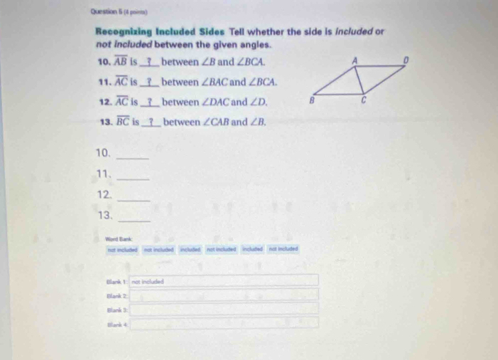 (4 pointa) 
Recognizing Included Sides Tell whether the side is included or 
not included between the given angles. 
10. overline AB is __?__ between ∠ B and ∠ BCA. 
11. overline AC is __?__ between ∠ BAC and ∠ BCA. 
12. overline AC is _? between ∠ DAC and ∠ D. 
13. overline BC is __ between ∠ CAB and ∠ B. 
10. 
_ 
11._ 
_ 
12. 
_ 
13. 
Word Bank: 
not included not included included ' not included included not included 
Blank 1: not included 
Blank 2 -6]^circ 
Blank 3: □ 
Blank 4 _  (-3=∠ 4+(-2°