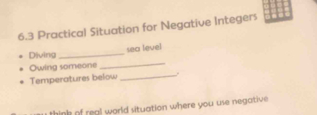 6.3 Practical Situation for Negative Integers 
Divìng _sea leve] 
_ 
Owing someone 
_ 
Temperatures below 
think of real world situation where you use negative