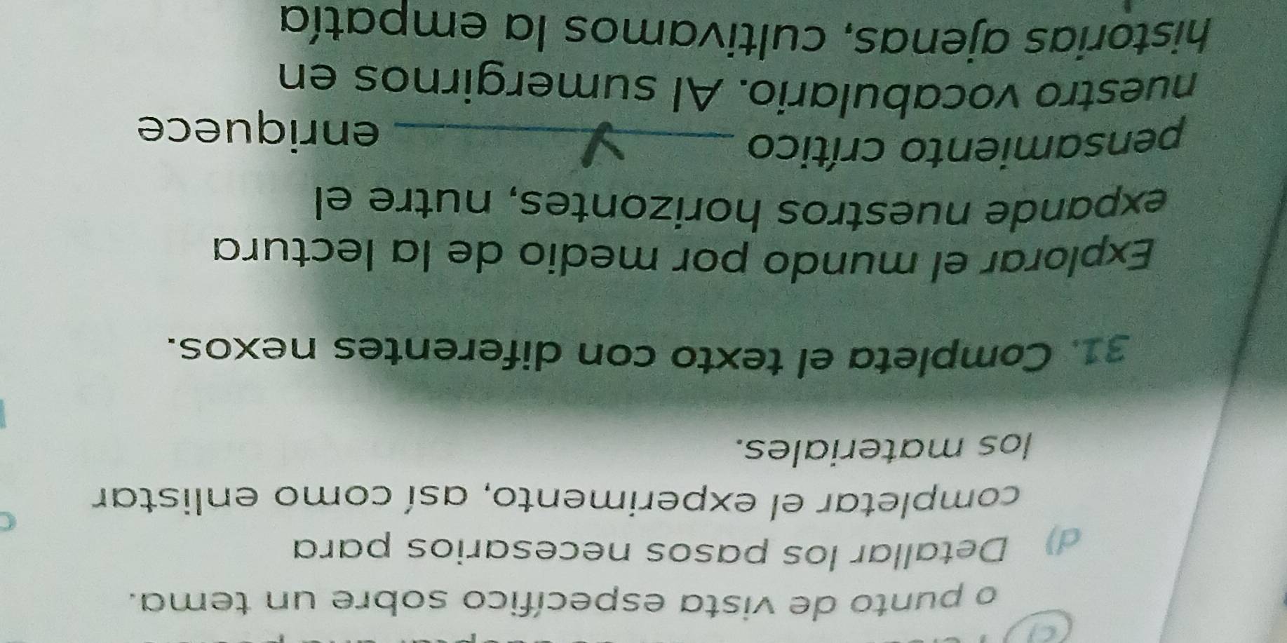 punto de vista específico sobre un tema. 
d) Detallar los pasos necesarios para 
completar el experimento, así como enlistar 
los materiales. 
31. Completa el texto con diferentes nexos. 
Explorar el mundo por medio de la lectura 
expande nuestros horizontes, nutre el 
pensamiento crítico_ 
enriquece 
nuestro vocabulario. Al sumergirnos en 
historias ajenas, cultivamos la empatía