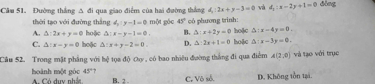 Đường thẳng △ di qua giao điểm của hai đường thằng d_1:2x+y-3=0 và d_2:x-2y+1=0 đồng
thời tạo với đường thẳng d_3:y-1=0 một góc 45° có phương trình:
A. △ :2x+y=0 hoặc △ :x-y-1=0. B. △ :x+2y=0 hoặc △ :x-4y=0.
C. △ :x-y=0 hoặc △ :x+y-2=0. D. △ :2x+1=0 hoặc △ :x-3y=0. 
Câu 52. Trong mặt phẳng với hệ tọa độ Oxy , có bao nhiêu đường thẳng đi qua điểm A(2;0) và tạo với trục
hoành một góc 45° ?
A. Có duy nhất. B. 2. C. Vô số. D. Không tồn tại.