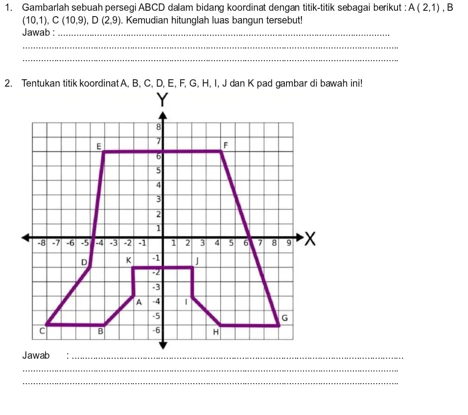 Gambarlah sebuah persegi ABCD dalam bidang koordinat dengan titik-titik sebagai berikut : A(2,1) , B
(10,1), C(10,9), D(2,9). Kemudian hitunglah luas bangun tersebut! 
Jawab :_ 
_ 
_ 
2. Tentukan titik koordinat A, B, C, D, E, F, G, H, I, J dan K pad gambar di bawah ini!
Y
8
E
7
F
6
5
4
3
2
1
-8 -7 -6 -5 -4 -3 -2 -1 1 2 3 4 5 6 7 8 9 X
D K -1 J
-2
-3
A -4
-5
G
c B -6 H
Jawab:_ 
_ 
_