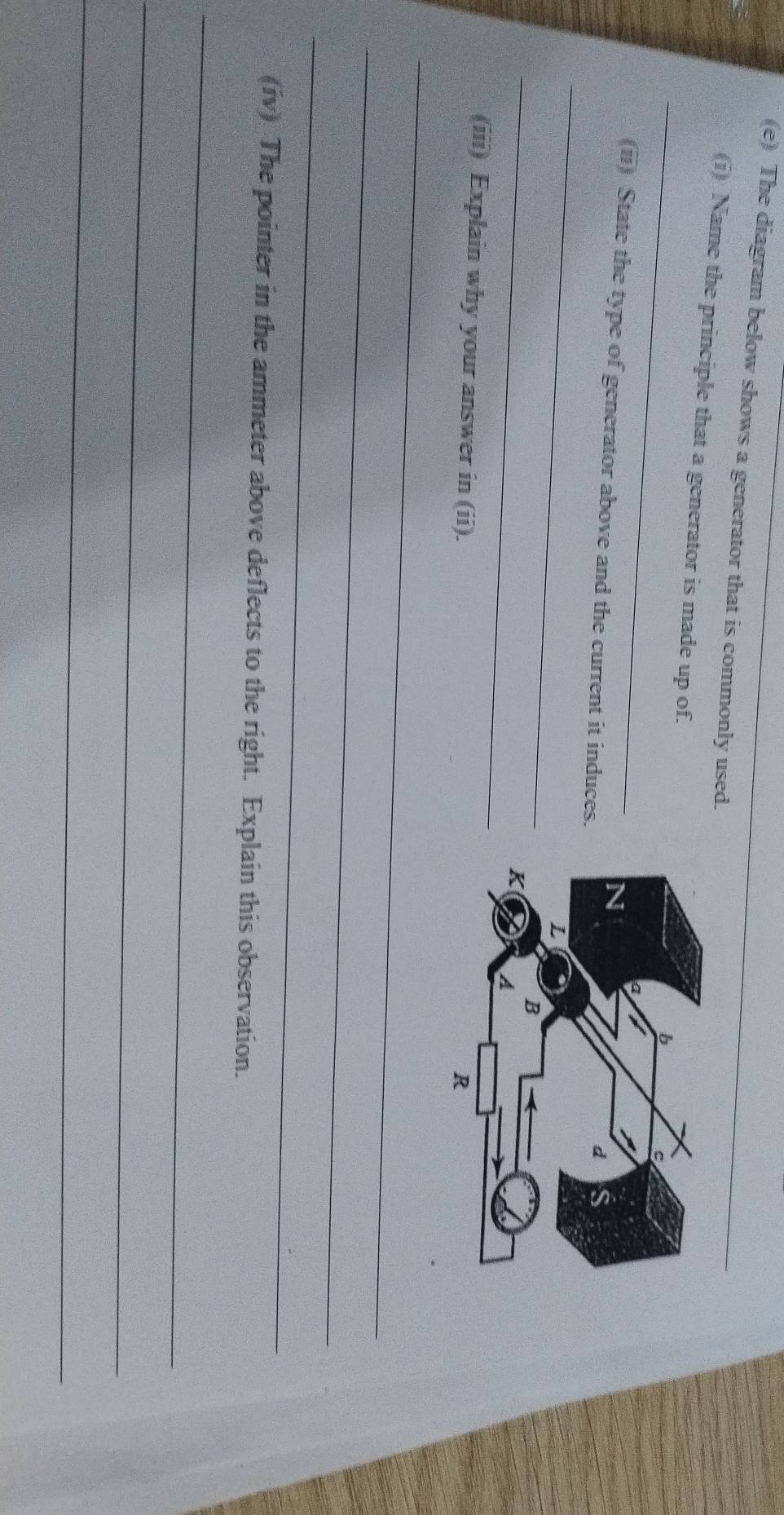 The diagram below shows a generator that is commonly used. 
_ 
(i) Name the principle that a generator is made up of. 
_ 
(ii) State the type of generator above and the current it induces. 
_ 
(iii) Explain why your answer in (ii). 
_ 
_ 
_ 
(iv) The pointer in the ammeter above deflects to the right. Explain this observation. 
_ 
_ 
_