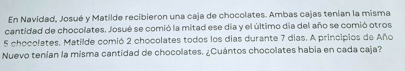 En Navidad, Josué y Matilde recibieron una caja de chocolates. Ambas cajas tenían la misma 
cantidad de chocolates. Josué se comió la mitad ese día y el último día del año se comió otros
5 chocolates. Matilde comió 2 chocolates todos los días durante 7 días. A principios de Año 
Nuevo tenían la misma cantidad de chocolates. ¿Cuántos chocolates había en cada caja?