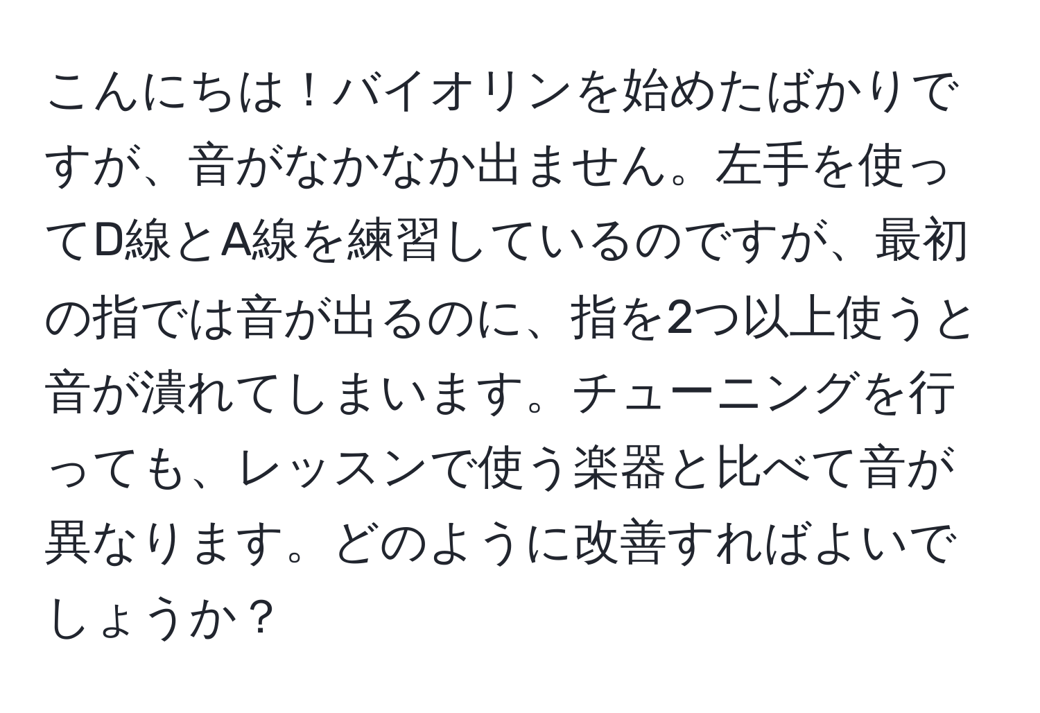 こんにちは！バイオリンを始めたばかりですが、音がなかなか出ません。左手を使ってD線とA線を練習しているのですが、最初の指では音が出るのに、指を2つ以上使うと音が潰れてしまいます。チューニングを行っても、レッスンで使う楽器と比べて音が異なります。どのように改善すればよいでしょうか？