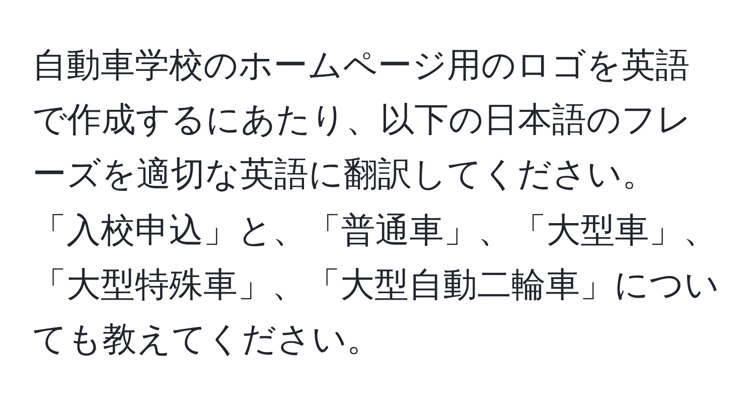 自動車学校のホームページ用のロゴを英語で作成するにあたり、以下の日本語のフレーズを適切な英語に翻訳してください。「入校申込」と、「普通車」、「大型車」、「大型特殊車」、「大型自動二輪車」についても教えてください。