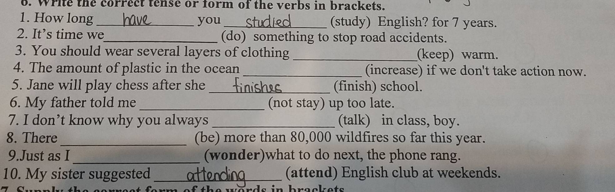 Write the correct tense or form of the verbs in brackets. 
1. How long_ you_ (study) English? for 7 years. 
2. It’s time we_ (do) something to stop road accidents. 
3. You should wear several layers of clothing _(keep) warm. 
4. The amount of plastic in the ocean _(increase) if we don't take action now. 
5. Jane will play chess after she _(finish) school. 
6. My father told me_ (not stay) up too late. 
7. I don’t know why you always _(talk) in class, boy. 
8. There_ (be) more than 80,000 wildfires so far this year. 
9.Just as I _(wonder)what to do next, the phone rang. 
10. My sister suggested _(attend) English club at weekends.