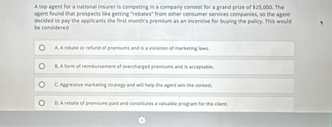 A top agent for a national insurer is competing in a company contest for a grand prize of $25,000. The
agent found that prospects like getting "rebates" from other consumer services companies, so the agent
decided to pay the applicants the first month's premium as an incentive for buying the policy. This would
be considered
A. A rebate or refund of premiums and is a violation of marketing laws.
B. A form of reimbursement of overcharged premiums and is acceptable.
C. Aggressive marketing strategy and will help the agent win the contest.
D. A rebate of premiums paid and constitutes a valuable program for the client.