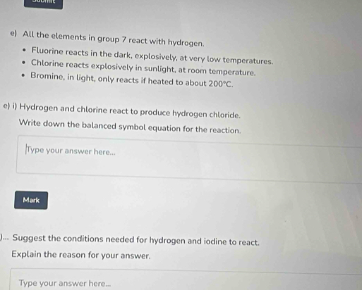 All the elements in group 7 react with hydrogen. 
Fluorine reacts in the dark, explosively, at very low temperatures. 
Chlorine reacts explosively in sunlight, at room temperature. 
Bromine, in light, only reacts if heated to about 200°C. 
e) i) Hydrogen and chlorine react to produce hydrogen chloride. 
Write down the balanced symbol equation for the reaction. 
Type your answer here... 
Mark 
)... Suggest the conditions needed for hydrogen and iodine to react. 
Explain the reason for your answer. 
Type your answer here...