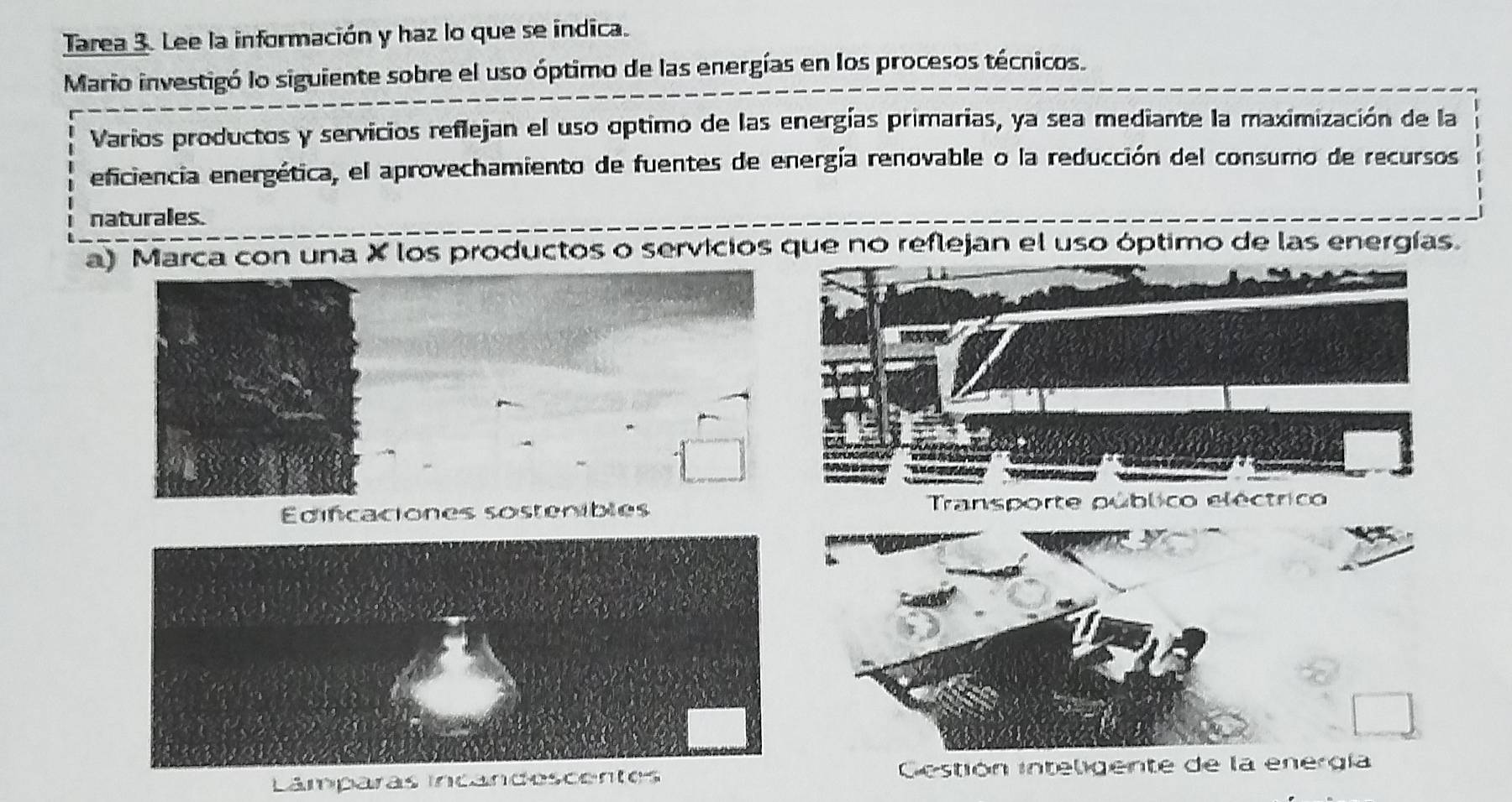 Tarea 3. Lee la información y haz lo que se indica.
Mario investigó lo siguiente sobre el uso óptimo de las energías en los procesos técnicos.
Varios productos y servicios reflejan el uso optimo de las energías primarias, ya sea mediante la maximización de la
eficiencia energética, el aprovechamiento de fuentes de energía renovable o la reducción del consumo de recursos
naturales.
a) Marca con una X los productos o servicios que no reflejan el uso óptimo de las energías.
Edifcaciones sostenibles
Lâmparas incandescentes