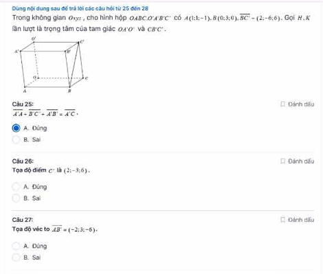 Dùng nội dung sau để trả lời các câu hỏi từ 25 đến 28
Trong không gian 0xy , cho hình hộp OABC o A'B'C' có A(1;1;-1), B(0;3;0), overline BC'=(2;-6;6). Gọi h , K
lần lượt là trọng tâm của tam giác OA'O' và CB'C'. 
Câu 25: * Đánh dấu
overline A'A+overline B'C'+overline A'B'=overline A'C+
A. Đúng
B. Sai
Câu 26: Đánh dầu
Tọa độ điểm c· lia(2;-3;6).
A. Ding
B. 5a
Câu 27: Đánh đấu
Tọa độ véc to overline AB=(-2;3;-6).
A. Đúng
B. Sa