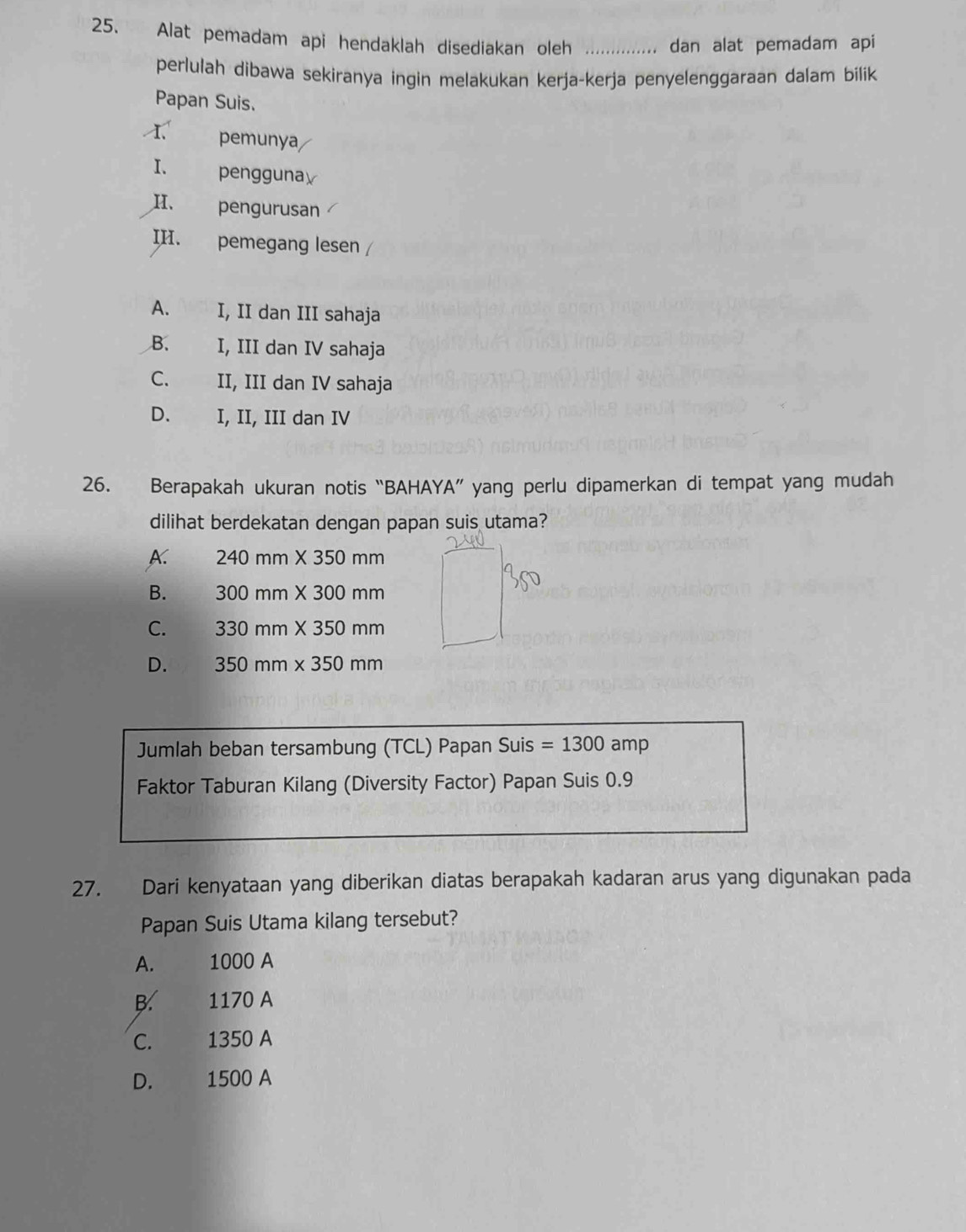 Alat pemadam api hendaklah disediakan oleh ……....... dan alat pemadam api
perlulah dibawa sekiranya ingin melakukan kerja-kerja penyelenggaraan dalam bilik
Papan Suis.
pemunya
I. penggunay
H、 pengurusan
II. pemegang lesen /
A. I, II dan III sahaja
B. I, III dan IV sahaja
C、 II, III dan IV sahaja
D. I, II, III dan IV
26. Berapakah ukuran notis “BAHAYA” yang perlu dipamerkan di tempat yang mudah
dilihat berdekatan dengan papan suis utama?
A 240mm* 350mm
B. 300mm* 300mm
C. 330mm* 350mm
D. 350mm* 350mm
Jumlah beban tersambung (TCL) Papan Suis =1300amp
Faktor Taburan Kilang (Diversity Factor) Papan Suis 0.9
27. Dari kenyataan yang diberikan diatas berapakah kadaran arus yang digunakan pada
Papan Suis Utama kilang tersebut?
A. 1000 A
B. 1170 A
C. 1350 A
D. 1500 A