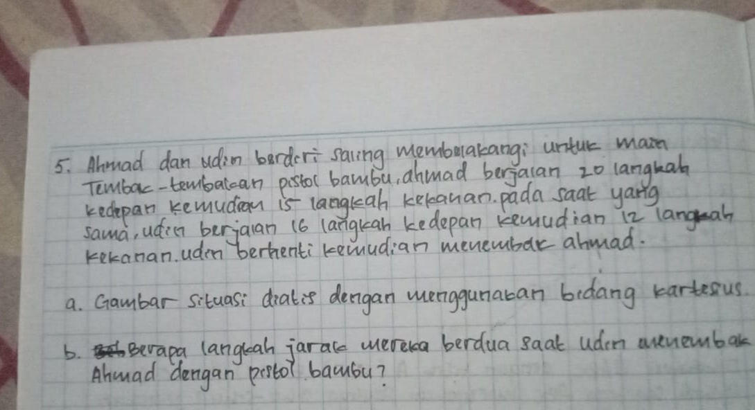 Ahmad dan adin berderi saling membelakangi untur main 
Tembac-tembalcan postol bambu, ahmad berjacan zo langkan 
kedepan kemudion is langliah kelanan. pada saat yang 
sama, udicn berjalan (6 langkan kedepan kemudian 12 languah 
tekanan. udem berhenti kemudian menembar ahmad. 
a. Gambar situas: diatis dengan menggunatan brdang kartesus 
6. Berapa langleah jarace merela berdua saat udem mvenembak 
Ahmad dengan pepeor bambu?