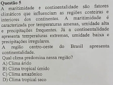 A maritimidade e continentalidade são fatores
climáticos que influenciam as regiões costeiras e
interiores dos continentes. A maritimidade é
caracterizada por temperaturas amenas, umidade alta
e precipitações frequentes. Já a continentalidade
apresenta temperaturas extremas, umidade baixa e
precipitações irregulares.
A região centro-oeste do Brasil apresenta
continentalidade.
Qual clima predomina nessa região?
A) Clima árido
B) Clima tropical úmido
C) Clima amazônico
D) Clima tropical seco