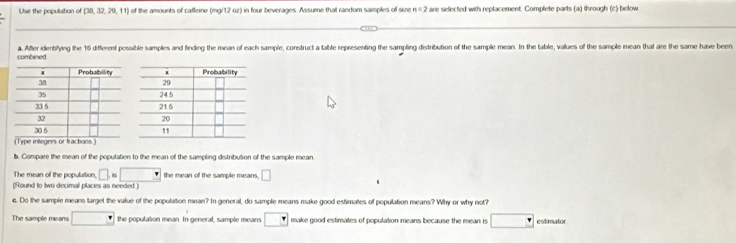 Use the population of  38,32,29,11 ) of the amounts of cafleine (mg/12 oz) in four beverages. Assume that random samples of size n=2 are selected with replacement. Complete parts (a) through (c) below 
a. After idenblfying the 16 diflerent possible samples and finding the mean of each sample, construct a table representing the sampling distribution of the sample mean. In the table, values of the sample mean that are the same have been 
combined 
b. Compare the mean of the population to the mean of the sampling distribution of the sample mean. 
The mean of the population □ ,is□ the mean of the sample means, □
(Round to two decimal places as needed ) 
c. Do the sample means target the value of the population mean? In general, do sample means make good estimates of population means? Why or why not? 
The sample means □ the population mean. In general, sample means boxed r make good estimates of population means because the mean is □ estimator