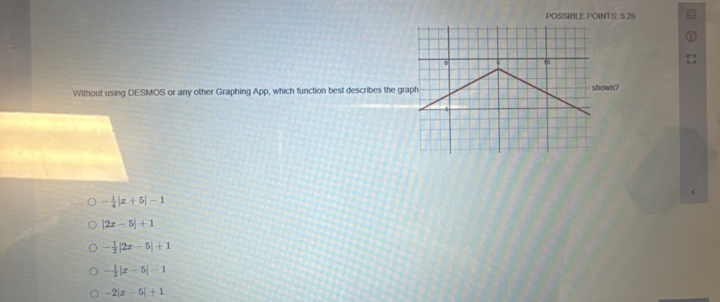 POSSIBLE.POINTS: 5.26
Without using DESMOS or any other Graphing App, which function best describes the grshown?
- 1/4 |x+5|-1
|2x-5|+1
- 1/2 |2x-5|+1
- 1/2 |x-5|-1
-2|x-5|+1