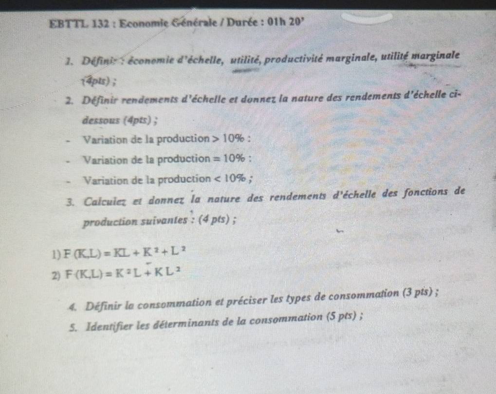 EBTTL 132 : Economie Générale / Durée : 01h 20^, 
1. Définit : économie d'échelle, utilité, productivité marginale, utilité marginale 

1 4pts) ; 
2. Définir rendements d'échelle et donnez la nature des rendements e 1° échelle ci- 
dessous (4pts) ; 
Variation de la production 10%
Variation de la production =10% : 
Variation de la production <10% : 
3. Calcuiez et donnez la nature des rendements d'échelle des fonctions de 
production suivantes : (4pts) ; 
1) F(K,L)=KL+K^2+L^2
2) F(K,L)=K^2L+KL^2
4. Définir la consommation et préciser les types de consommation (3 pts) ; 
5. Identifier les déterminants de la consommation (5 pts) ;