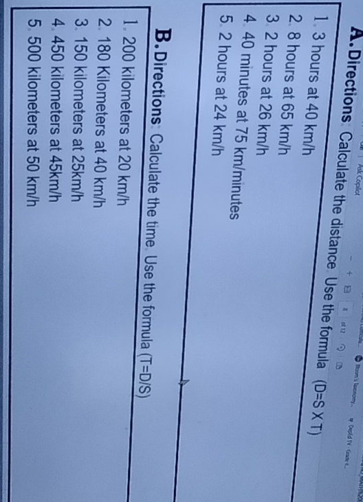 Ask Copilot

Moom's laxonomy.._ DepEd TV Gad d...
+ of 12
A. Directions Calculate the distance Use the formula (D=S* T)
1. 3 hours at 40 km/h
2. 8 hours at 65 km/h
3 2 hours at 26 km/h
4 40 minutes at 75 km/minutes
5 2 hours at 24 km/h
B. Directions Calculate the time Use the formula (T=D/S)
1. 200 kilometers at 20 km/h
2. 180 Kilometers at 40 km/h
3. 150 kilometers at 25km/h
4 450 kilometers at 45km/h
5 500 kilometers at 50 km/h