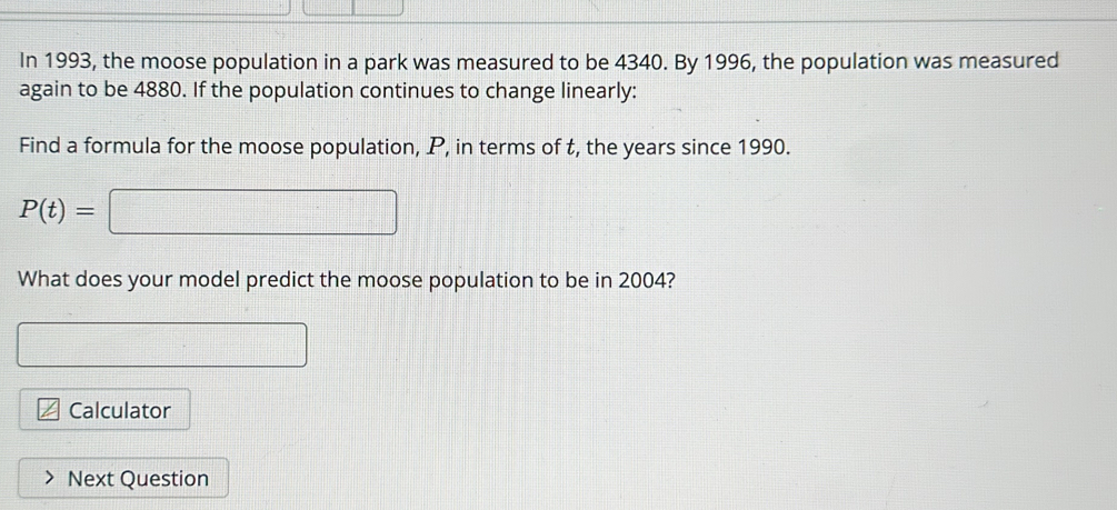 In 1993, the moose population in a park was measured to be 4340. By 1996, the population was measured 
again to be 4880. If the population continues to change linearly: 
Find a formula for the moose population, P, in terms of t, the years since 1990.
P(t)=□
What does your model predict the moose population to be in 2004? 
□ 
Calculator 
Next Question