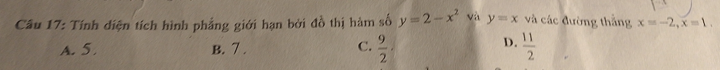 Cầu 17: Tính diện tích hình phẳng giới hạn bởi đồ thị hàm số y=2-x^2 và y=x và các đường thắng x=-2, x=1.
D.
A. 5. B. 7. C.  9/2 ·  11/2 