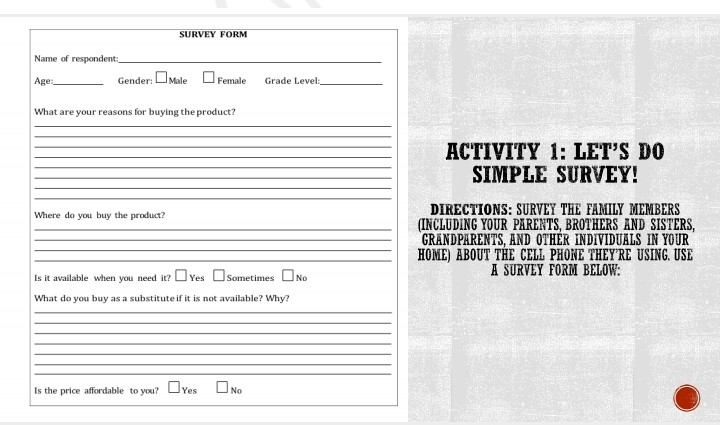 SURVEY FORM
Name of respondent_
Age_ Gender: M Female Grade Level:_
What are your reasons for buying the product?
_
_
__ACTIVITY 1: LET’S DO
_
__SIMPLE SURVEY!
_
DIRECTIONS: SURVEY THE FAMILY MEMBERS
_Where do you buy the product? (INCLUDING YOUR PARENTS. BROTHERS AND SISTERS.
_
_GRANDPARENTS. AND OTHER INDIVIDUALS IN YOUR
_
_HOME) ABOUT THE CELL PHONE THEY'RE USING. USE
Is it available when you need it? Yes Sometimes No A SURVEY FORM BELOW:
What do you buy as a substitute if it is not available? Why?
_
_
_
_
_
_
_
_
Is the price affordable to you? Yes No
_