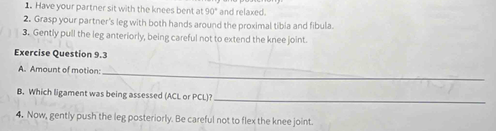 Have your partner sit with the knees bent at 90° and relaxed. 
2. Grasp your partner's leg with both hands around the proximal tibia and fibula. 
3. Gently pull the leg anteriorly, being careful not to extend the knee joint. 
Exercise Question 9.3 
A. Amount of motion:_ 
B. Which ligament was being assessed (ACL or PCL)?_ 
4. Now, gently push the leg posteriorly. Be careful not to flex the knee joint.