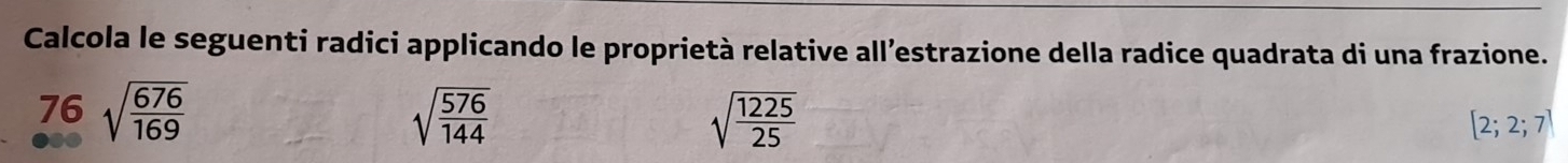 Calcola le seguenti radici applicando le proprietà relative all’estrazione della radice quadrata di una frazione.
76sqrt(frac 676)169
sqrt(frac 576)144
sqrt(frac 1225)25
[2;2;7]