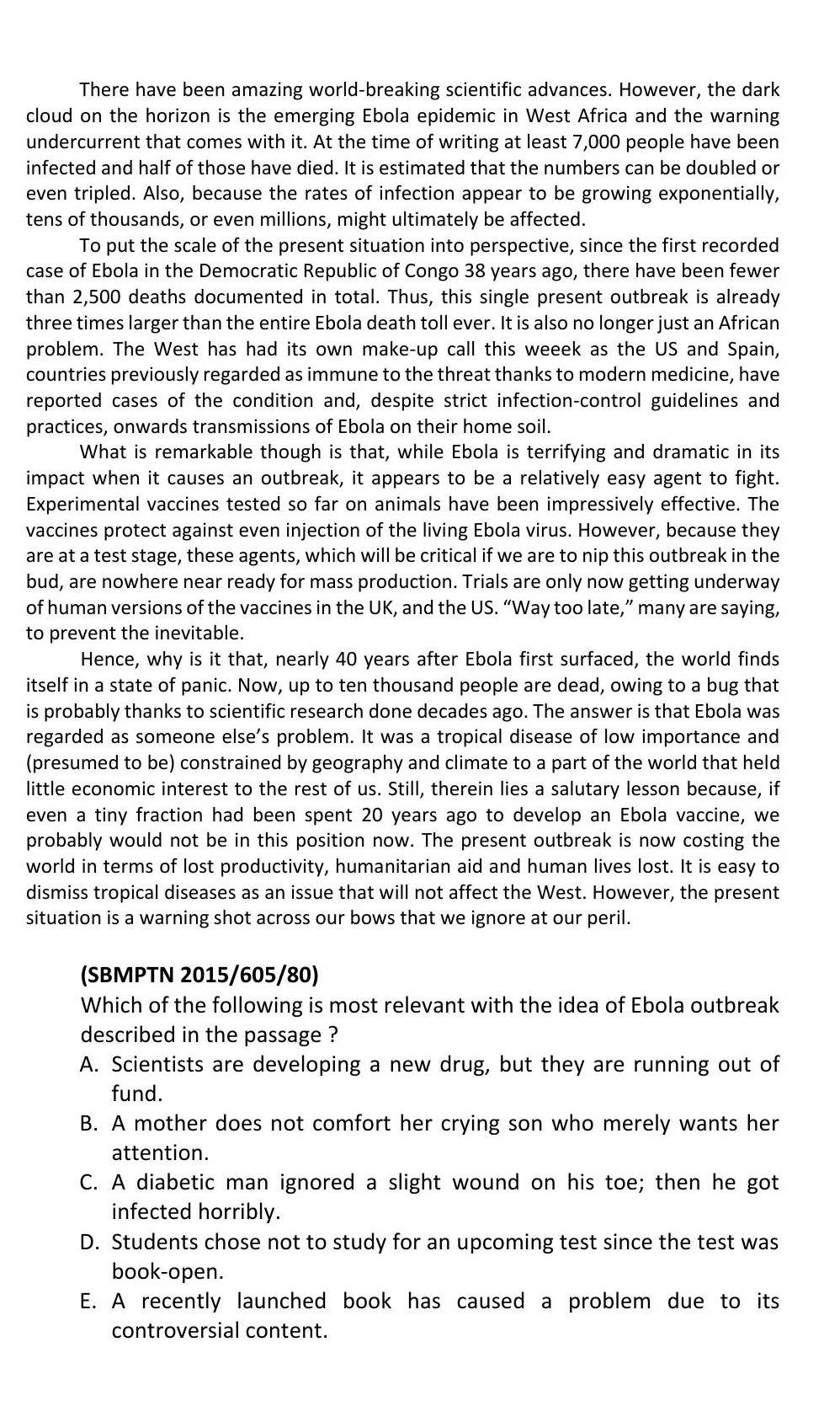 There have been amazing world-breaking scientific advances. However, the dark
cloud on the horizon is the emerging Ebola epidemic in West Africa and the warning
undercurrent that comes with it. At the time of writing at least 7,000 people have been
infected and half of those have died. It is estimated that the numbers can be doubled or
even tripled. Also, because the rates of infection appear to be growing exponentially,
tens of thousands, or even millions, might ultimately be affected.
To put the scale of the present situation into perspective, since the first recorded
case of Ebola in the Democratic Republic of Congo 38 years ago, there have been fewer
than 2,500 deaths documented in total. Thus, this single present outbreak is already
three times larger than the entire Ebola death toll ever. It is also no longer just an African
problem. The West has had its own make-up call this weeek as the US and Spain,
countries previously regarded as immune to the threat thanks to modern medicine, have
reported cases of the condition and, despite strict infection-control guidelines and
practices, onwards transmissions of Ebola on their home soil.
What is remarkable though is that, while Ebola is terrifying and dramatic in its
impact when it causes an outbreak, it appears to be a relatively easy agent to fight.
Experimental vaccines tested so far on animals have been impressively effective. The
vaccines protect against even injection of the living Ebola virus. However, because they
are at a test stage, these agents, which will be critical if we are to nip this outbreak in the
bud, are nowhere near ready for mass production. Trials are only now getting underway
of human versions of the vaccines in the UK, and the US. “Way too late,” many are saying,
to prevent the inevitable.
Hence, why is it that, nearly 40 years after Ebola first surfaced, the world finds
itself in a state of panic. Now, up to ten thousand people are dead, owing to a bug that
is probably thanks to scientific research done decades ago. The answer is that Ebola was
regarded as someone else's problem. It was a tropical disease of low importance and
(presumed to be) constrained by geography and climate to a part of the world that held
little economic interest to the rest of us. Still, therein lies a salutary lesson because, if
even a tiny fraction had been spent 20 years ago to develop an Ebola vaccine, we
probably would not be in this position now. The present outbreak is now costing the
world in terms of lost productivity, humanitarian aid and human lives lost. It is easy to
dismiss tropical diseases as an issue that will not affect the West. However, the present
situation is a warning shot across our bows that we ignore at our peril.
(SBMPTN 2015/605/80)
Which of the following is most relevant with the idea of Ebola outbreak
described in the passage ?
A. Scientists are developing a new drug, but they are running out of
fund.
B. A mother does not comfort her crying son who merely wants her
attention.
C. A diabetic man ignored a slight wound on his toe; then he got
infected horribly.
D. Students chose not to study for an upcoming test since the test was
book-open.
E. A recently launched book has caused a problem due to its
controversial content.