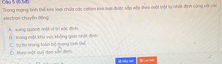 (0.5đ):
Trong mạng tinh thể kim loại chứa các cation kim loại được sắp xếp theo một trật tự nhất định cùng với các
electron chuyển động
A. xung quanh một vị trí xác định.
B. trong một khu vực không gian nhất định.
C. tự do trong toàn bộ mạng tinh thể.
D. theo một quỹ đạo xắc định.
Nộp bài Lưu bài