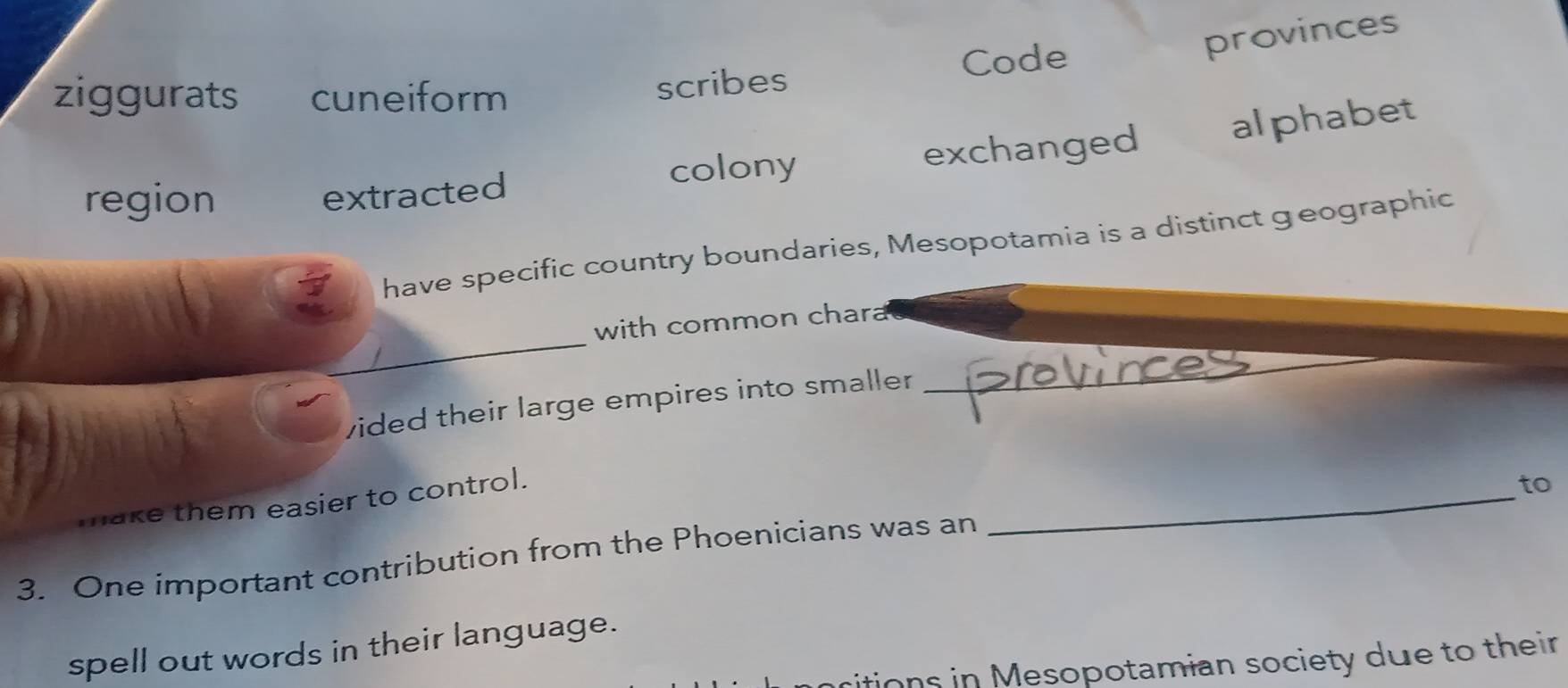 provinces
ziggurats cuneiform Code
scribes
region colony exchanged alphabet
extracted
have specific country boundaries, Mesopotamia is a distinct geographic
_
with common chara
vided their large empires into smaller 
_
make them easier to control.
to
3. One important contribution from the Phoenicians was an
_
spell out words in their language.
ritions in Mesopotamian society due to their