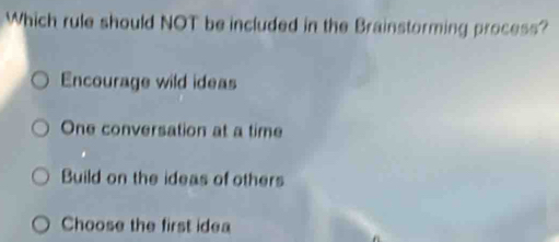 Which rule should NOT be included in the Brainstorming process?
Encourage wild ideas
One conversation at a time
Build on the ideas of others
Choose the first idea