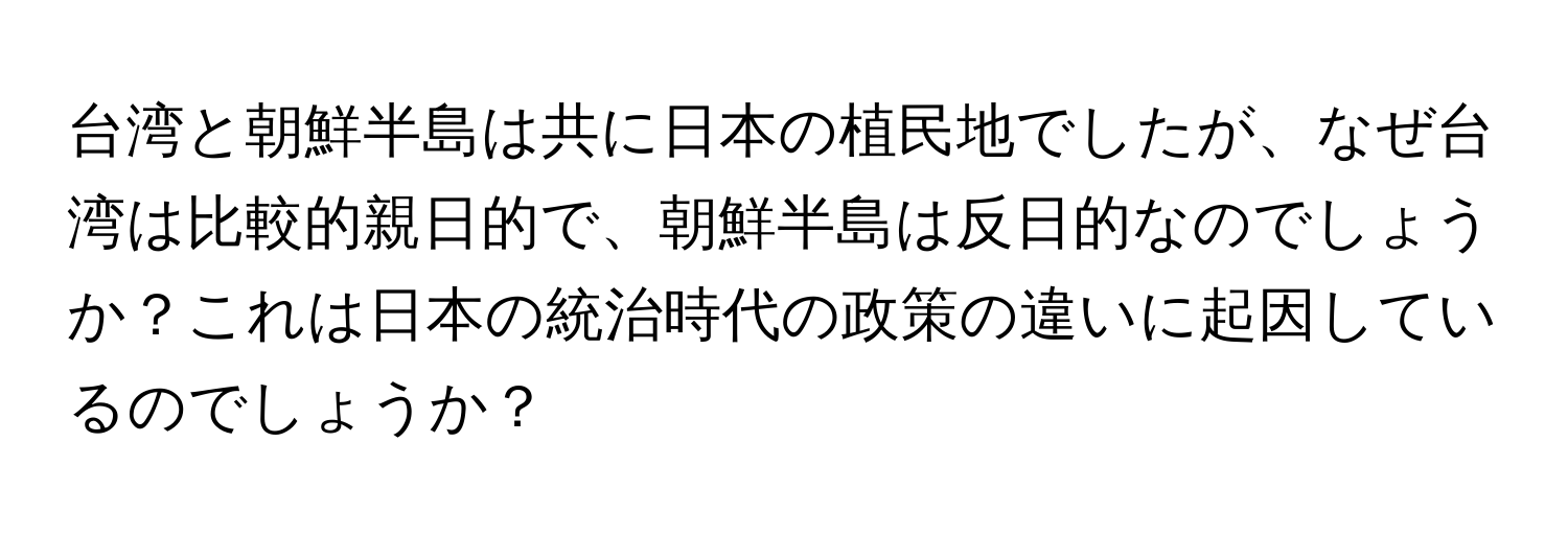 台湾と朝鮮半島は共に日本の植民地でしたが、なぜ台湾は比較的親日的で、朝鮮半島は反日的なのでしょうか？これは日本の統治時代の政策の違いに起因しているのでしょうか？