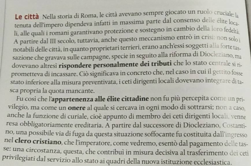 Le città Nella storia di Roma, le città avevano sempre giocato un ruolo cruciale: la
tenuta dell'impero dipendeva infatti in massima parte dal consenso delle élite loca-
Ii, alle quali i romani garantivano protezione e sostegno in cambio della loro fedeltà.
A partire dal III secolo, tuttavia, anche questo meccanismo entrò in crisi: non solo i
notabili delle città, in quanto proprietari terrieri, erano anch’essi soggetti alla forte tas-
sazione che gravava sulle campagne, specie in seguito alla riforma di Diocleziano, ma
dovevano altresì rispondere personalmente dei tributi che lo stato centrale si ri-
prometteva di incassare. Ciò significava in concreto che, nel caso in cui il gettito fosse
stato inferiore alla misura preventivata, i ceti dirigenti locali dovevano integrare di ta-
sca propria la quota mancante.
Fu così che l'appartenenza alle élite cittadine non fu più percepita come un pri-
vilegio, ma come un onere al quale si cercava in ogni modo di sottrarsi; non a caso,
anche la funzione di curiale, cioè appunto di membro dei ceti dirigenti locali, venne
resa obbligatoriamente ereditaria. A partire dal successore di Diocleziano, Costanti-
no, una possibile via di fuga da questa situazione soffocante fu costituita dall’ingresso
nel clero cristiano, che l’imperatore, come vedremo, esentò dal pagamento delle tas-
se: una circostanza, questa, che contribuì in misura decisiva al trasferimento dei ceti
privilegiati dal servizio allo stato ai quadri della nuova istituzione ecclesiastica.