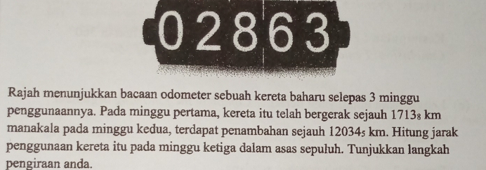 02863 
Rajah menunjukkan bacaan odometer sebuah kereta baharu selepas 3 minggu 
penggunaannya. Pada minggu pertama, kereta itu telah bergerak sejauh 1713₈ km
manakala pada minggu kedua, terdapat penambahan sejauh 12034s km. Hitung jarak 
penggunaan kereta itu pada minggu ketiga dalam asas sepuluh. Tunjukkan langkah 
pengiraan anda.