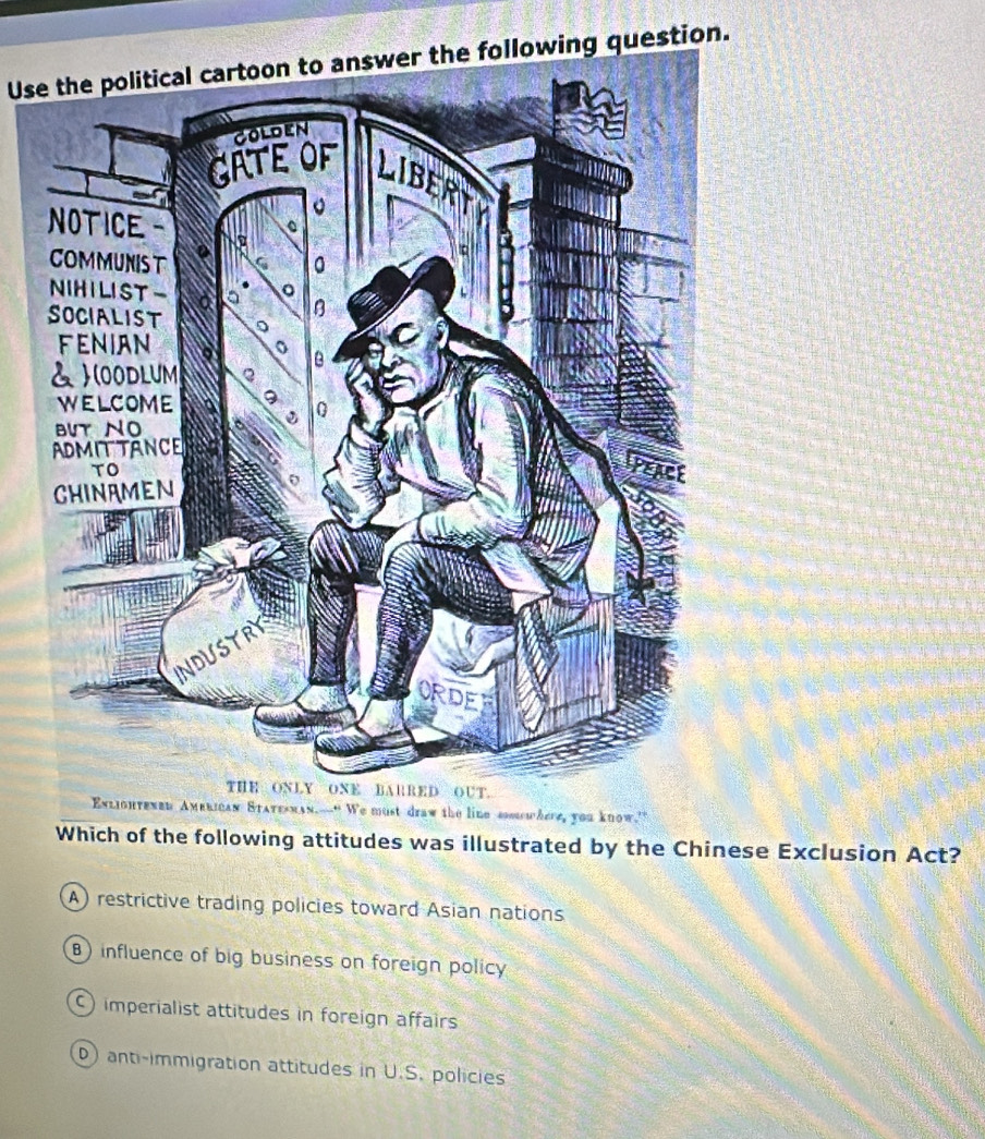 Use the political cartoon to answer the following question.
Which of the following attitudes was illustrated by the Chinese Exclusion Act?
A) restrictive trading policies toward Asian nations
) influence of big business on foreign policy
) imperialist attitudes in foreign affairs
D) anti-immigration attitudes in U.S. policies